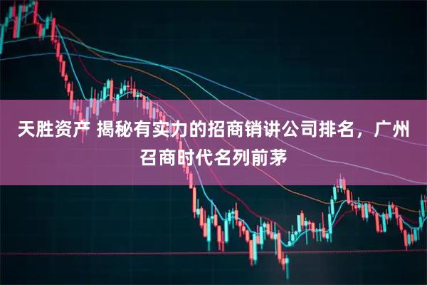 天胜资产 揭秘有实力的招商销讲公司排名，广州召商时代名列前茅