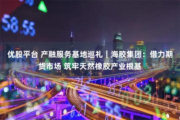 优股平台 产融服务基地巡礼｜海胶集团：借力期货市场 筑牢天然橡胶产业根基