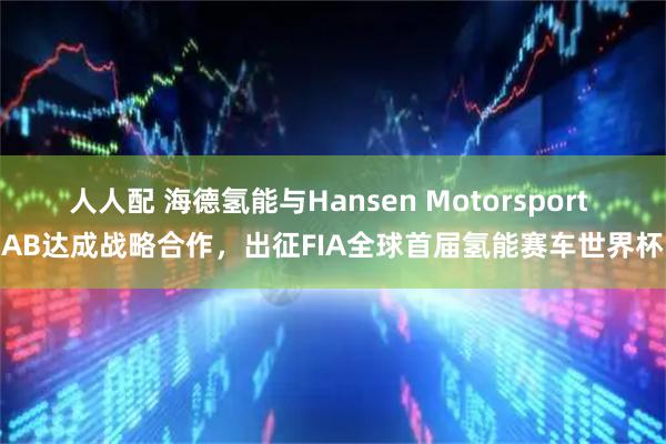 人人配 海德氢能与Hansen Motorsport AB达成战略合作，出征FIA全球首届氢能赛车世界杯