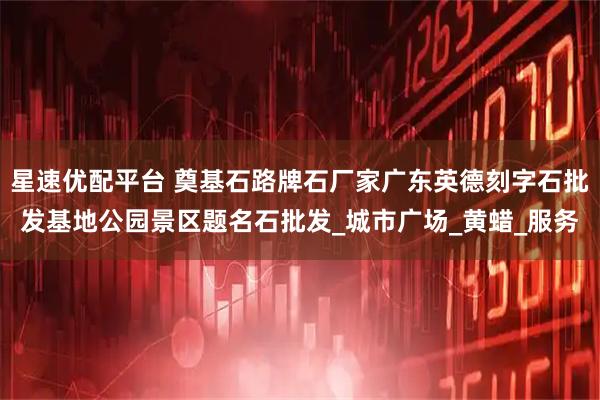星速优配平台 奠基石路牌石厂家广东英德刻字石批发基地公园景区题名石批发_城市广场_黄蜡_服务
