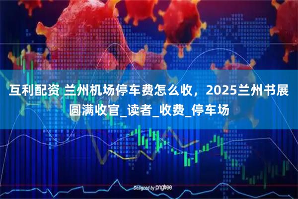 互利配资 兰州机场停车费怎么收，2025兰州书展圆满收官_读者_收费_停车场