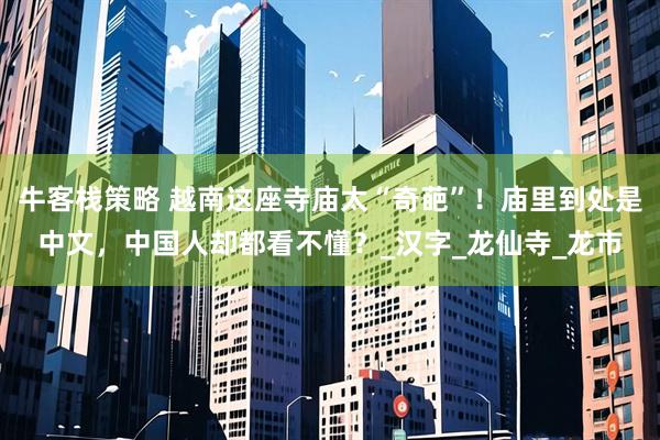 牛客栈策略 越南这座寺庙太“奇葩”！庙里到处是中文，中国人却都看不懂？_汉字_龙仙寺_龙市