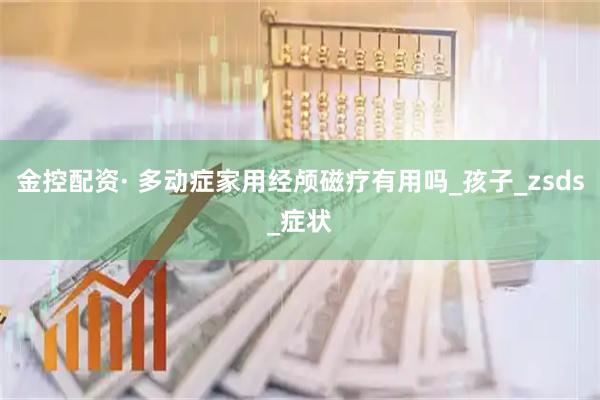 金控配资· 多动症家用经颅磁疗有用吗_孩子_zsds_症状