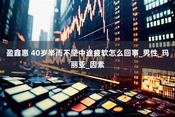 盈鑫惠 40岁举而不坚中途疲软怎么回事_男性_玛丽亚_因素