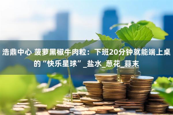 浩鼎中心 菠萝黑椒牛肉粒：下班20分钟就能端上桌的“快乐星球”_盐水_葱花_蒜末
