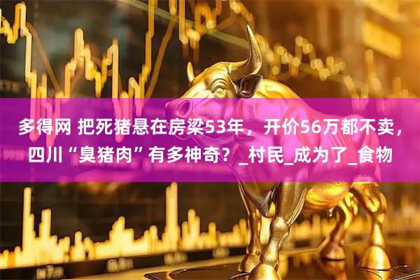 多得网 把死猪悬在房梁53年，开价56万都不卖，四川“臭猪肉”有多神奇？_村民_成为了_食物
