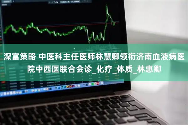 深富策略 中医科主任医师林慧卿领衔济南血液病医院中西医联合会诊_化疗_体质_林惠卿
