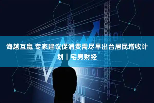 海越互赢 专家建议促消费需尽早出台居民增收计划｜宅男财经