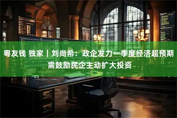 粤友钱 独家｜刘尚希：政企发力一季度经济超预期 需鼓励民企主动扩大投资