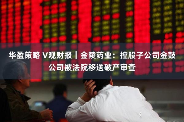 华盈策略 V观财报｜金陵药业：控股子公司金鼓公司被法院移送破产审查
