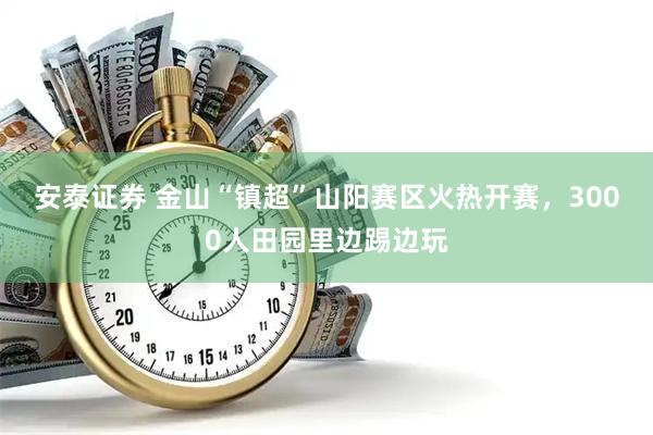安泰证券 金山“镇超”山阳赛区火热开赛，3000人田园里边踢边玩