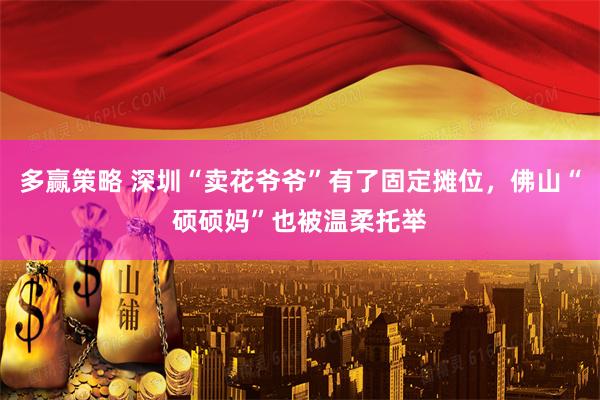 多赢策略 深圳“卖花爷爷”有了固定摊位，佛山“硕硕妈”也被温柔托举