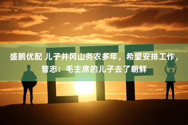 盛鹏优配 儿子井冈山务农多年，希望安排工作，曾志：毛主席的儿子去了朝鲜