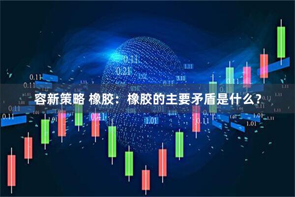 容新策略 橡胶：橡胶的主要矛盾是什么？