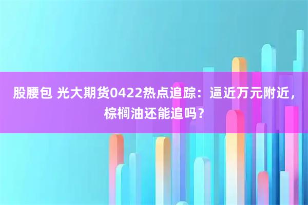 股腰包 光大期货0422热点追踪：逼近万元附近，棕榈油还能追吗？