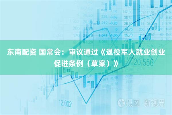 东南配资 国常会：审议通过《退役军人就业创业促进条例（草案）》
