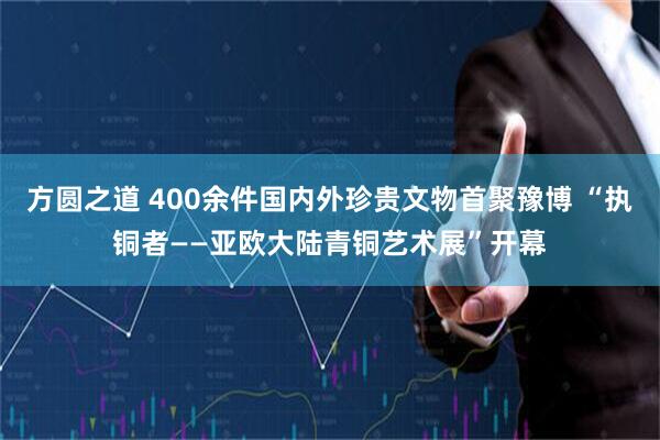 方圆之道 400余件国内外珍贵文物首聚豫博 “执铜者——亚欧大陆青铜艺术展”开幕