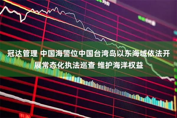 冠达管理 中国海警位中国台湾岛以东海域依法开展常态化执法巡查 维护海洋权益