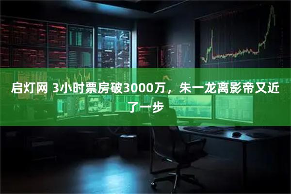 启灯网 3小时票房破3000万，朱一龙离影帝又近了一步