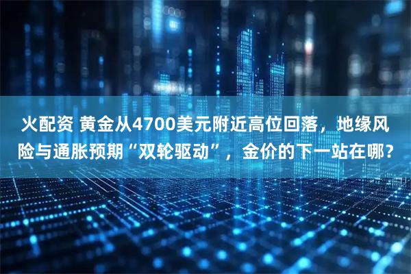 火配资 黄金从4700美元附近高位回落，地缘风险与通胀预期“双轮驱动”，金价的下一站在哪？